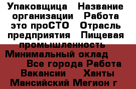 Упаковщица › Название организации ­ Работа-это проСТО › Отрасль предприятия ­ Пищевая промышленность › Минимальный оклад ­ 20 000 - Все города Работа » Вакансии   . Ханты-Мансийский,Мегион г.